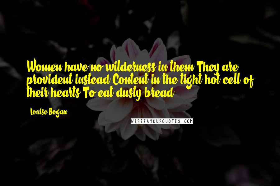 Louise Bogan Quotes: Women have no wilderness in them They are provident instead Content in the tight hot cell of their hearts To eat dusty bread.