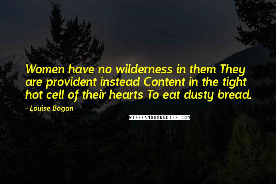 Louise Bogan Quotes: Women have no wilderness in them They are provident instead Content in the tight hot cell of their hearts To eat dusty bread.