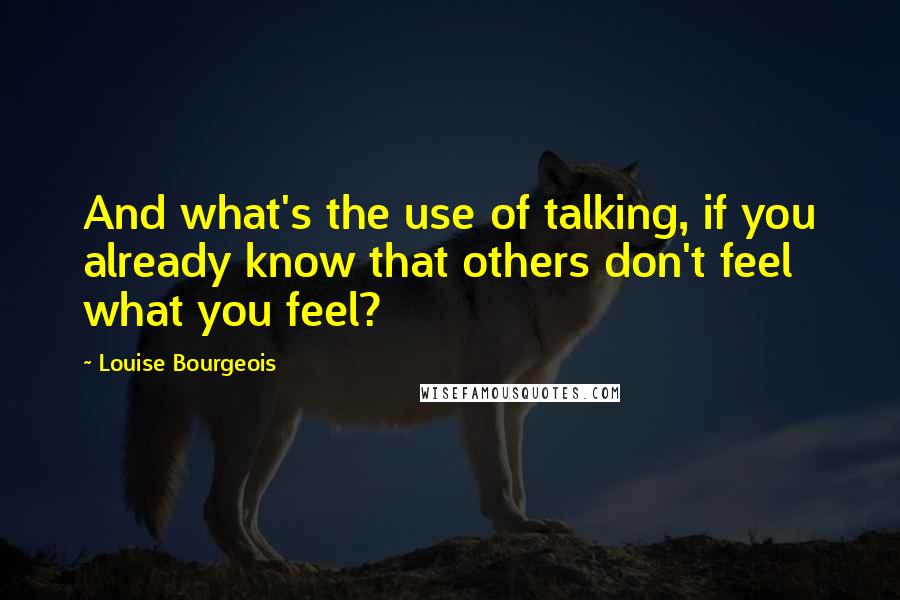 Louise Bourgeois Quotes: And what's the use of talking, if you already know that others don't feel what you feel?