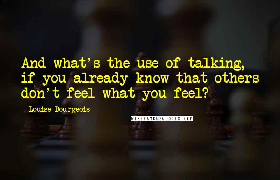 Louise Bourgeois Quotes: And what's the use of talking, if you already know that others don't feel what you feel?