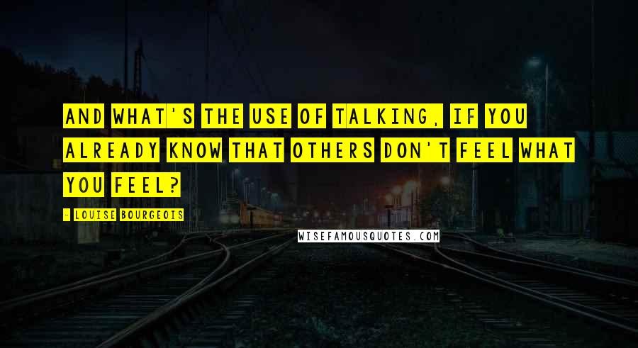 Louise Bourgeois Quotes: And what's the use of talking, if you already know that others don't feel what you feel?