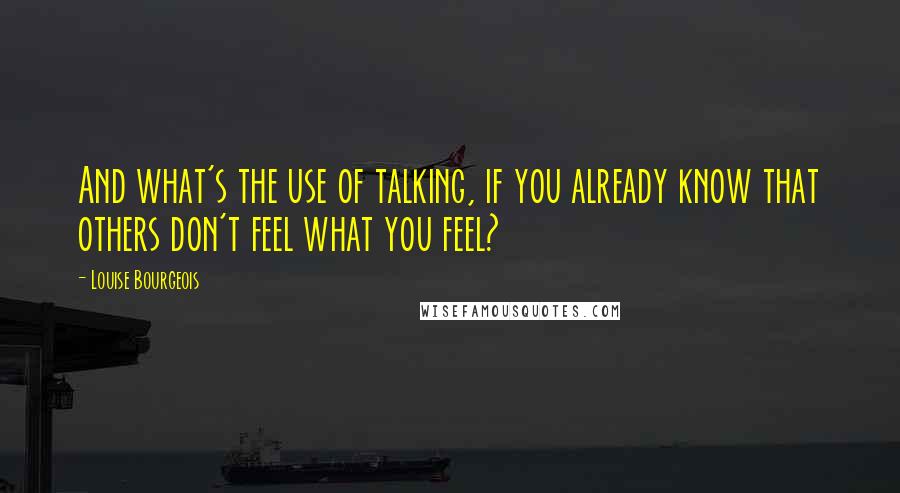 Louise Bourgeois Quotes: And what's the use of talking, if you already know that others don't feel what you feel?