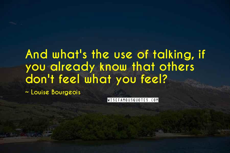 Louise Bourgeois Quotes: And what's the use of talking, if you already know that others don't feel what you feel?