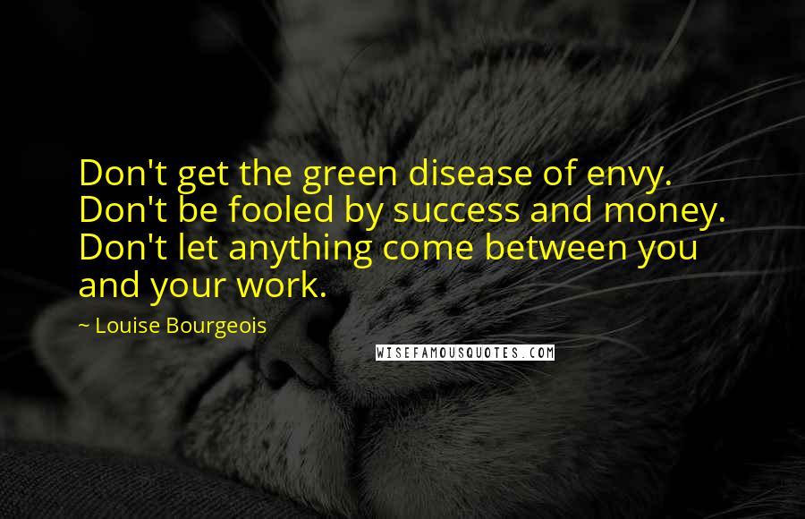 Louise Bourgeois Quotes: Don't get the green disease of envy. Don't be fooled by success and money. Don't let anything come between you and your work.