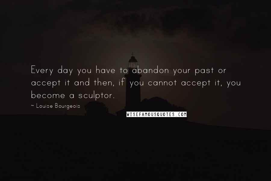 Louise Bourgeois Quotes: Every day you have to abandon your past or accept it and then, if you cannot accept it, you become a sculptor.