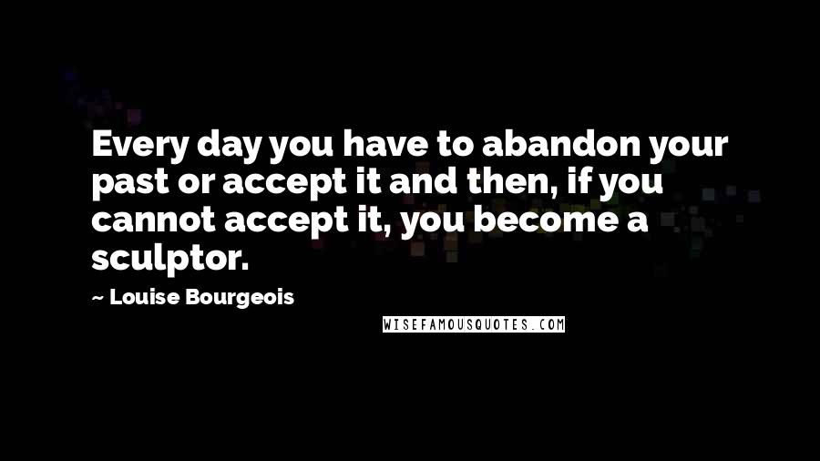 Louise Bourgeois Quotes: Every day you have to abandon your past or accept it and then, if you cannot accept it, you become a sculptor.