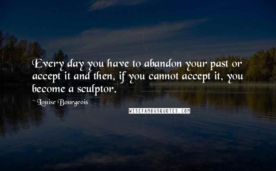 Louise Bourgeois Quotes: Every day you have to abandon your past or accept it and then, if you cannot accept it, you become a sculptor.