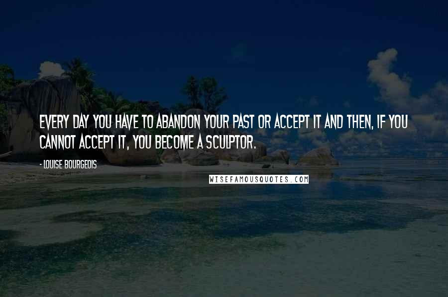 Louise Bourgeois Quotes: Every day you have to abandon your past or accept it and then, if you cannot accept it, you become a sculptor.