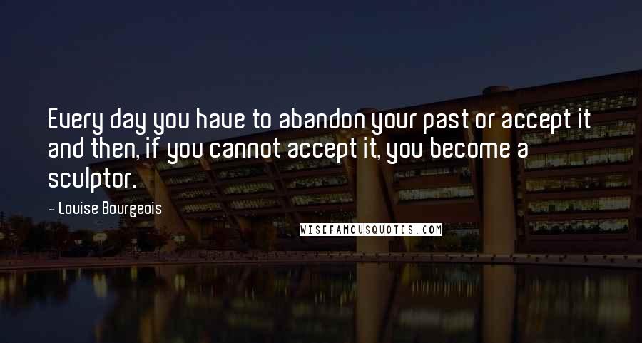 Louise Bourgeois Quotes: Every day you have to abandon your past or accept it and then, if you cannot accept it, you become a sculptor.