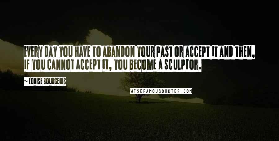 Louise Bourgeois Quotes: Every day you have to abandon your past or accept it and then, if you cannot accept it, you become a sculptor.