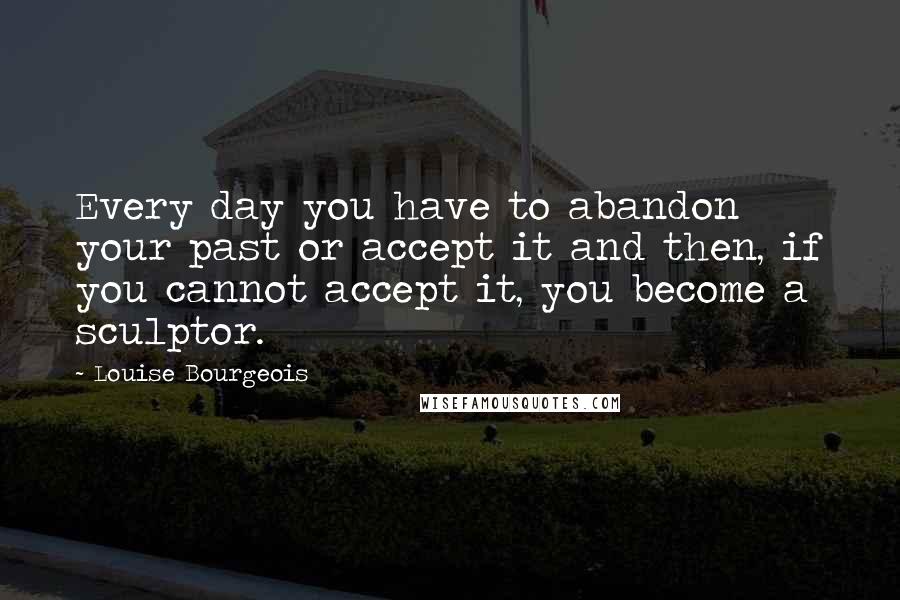 Louise Bourgeois Quotes: Every day you have to abandon your past or accept it and then, if you cannot accept it, you become a sculptor.