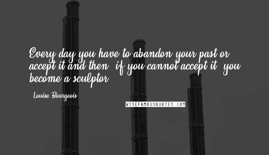 Louise Bourgeois Quotes: Every day you have to abandon your past or accept it and then, if you cannot accept it, you become a sculptor.