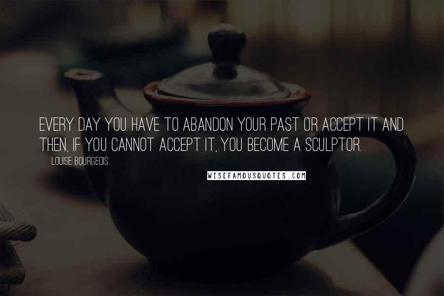 Louise Bourgeois Quotes: Every day you have to abandon your past or accept it and then, if you cannot accept it, you become a sculptor.