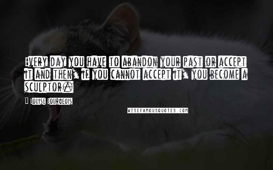 Louise Bourgeois Quotes: Every day you have to abandon your past or accept it and then, if you cannot accept it, you become a sculptor.