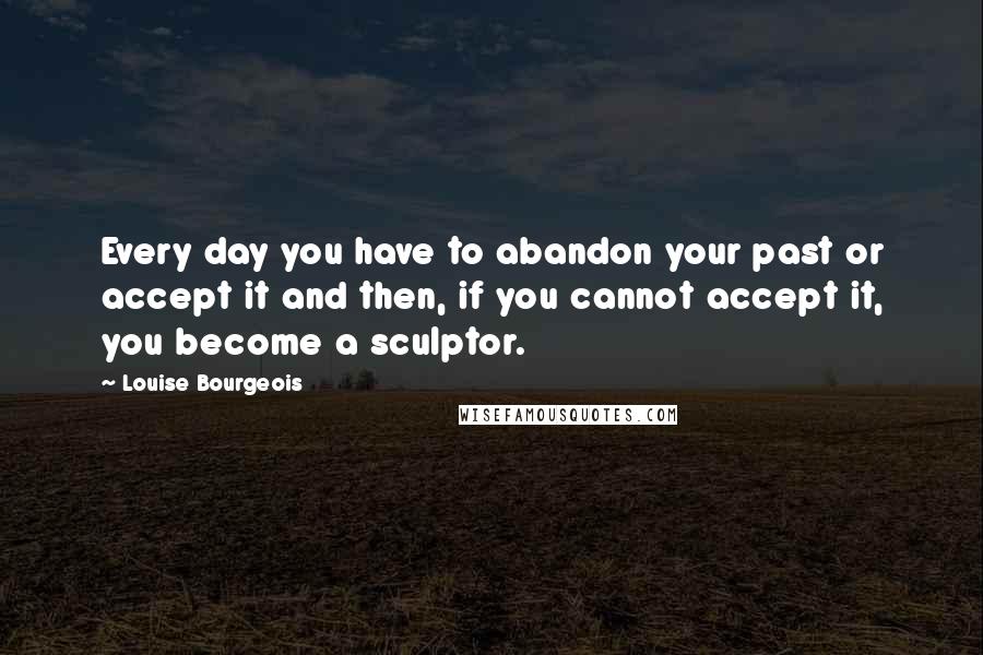 Louise Bourgeois Quotes: Every day you have to abandon your past or accept it and then, if you cannot accept it, you become a sculptor.