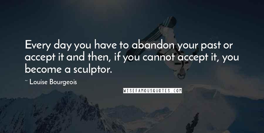 Louise Bourgeois Quotes: Every day you have to abandon your past or accept it and then, if you cannot accept it, you become a sculptor.