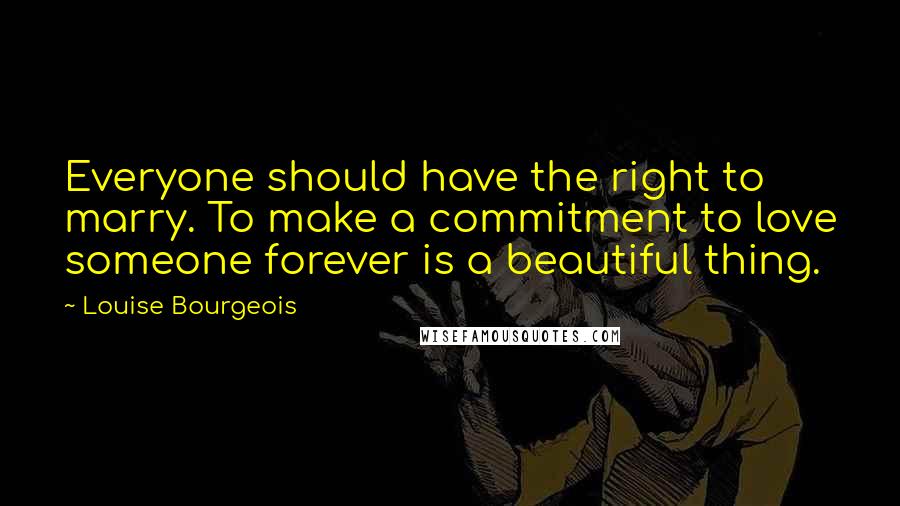 Louise Bourgeois Quotes: Everyone should have the right to marry. To make a commitment to love someone forever is a beautiful thing.