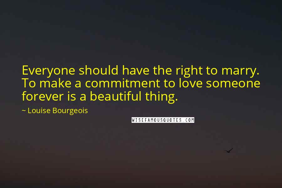 Louise Bourgeois Quotes: Everyone should have the right to marry. To make a commitment to love someone forever is a beautiful thing.