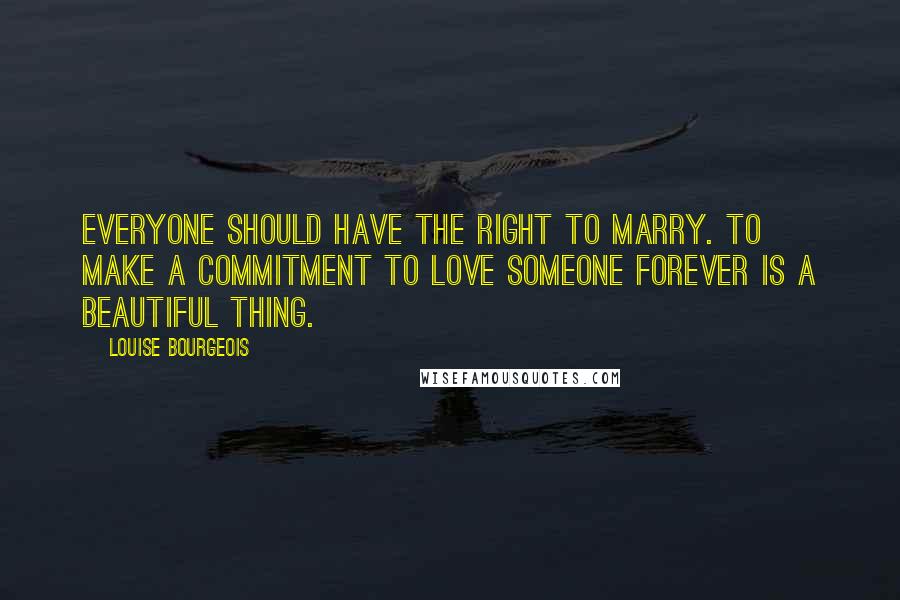 Louise Bourgeois Quotes: Everyone should have the right to marry. To make a commitment to love someone forever is a beautiful thing.