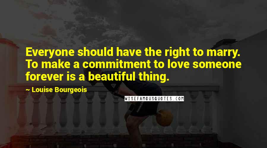 Louise Bourgeois Quotes: Everyone should have the right to marry. To make a commitment to love someone forever is a beautiful thing.
