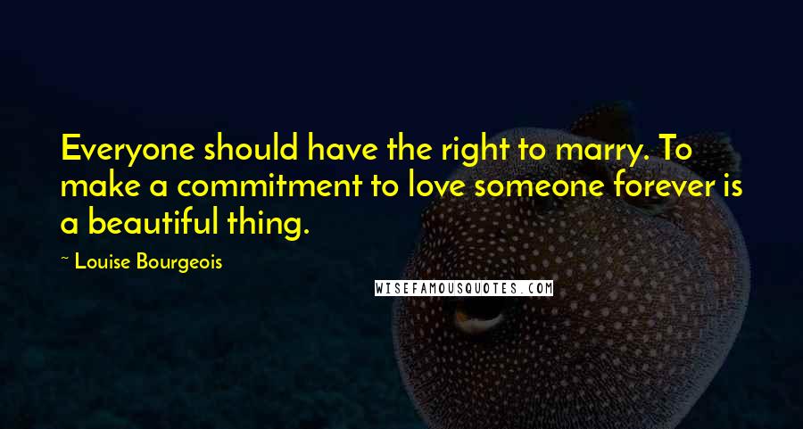 Louise Bourgeois Quotes: Everyone should have the right to marry. To make a commitment to love someone forever is a beautiful thing.