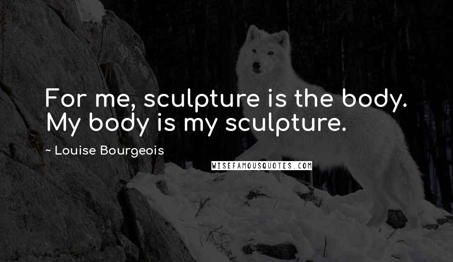 Louise Bourgeois Quotes: For me, sculpture is the body. My body is my sculpture.