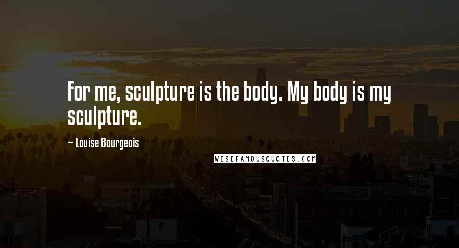 Louise Bourgeois Quotes: For me, sculpture is the body. My body is my sculpture.