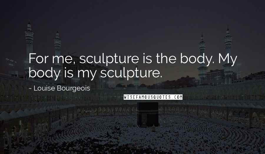 Louise Bourgeois Quotes: For me, sculpture is the body. My body is my sculpture.