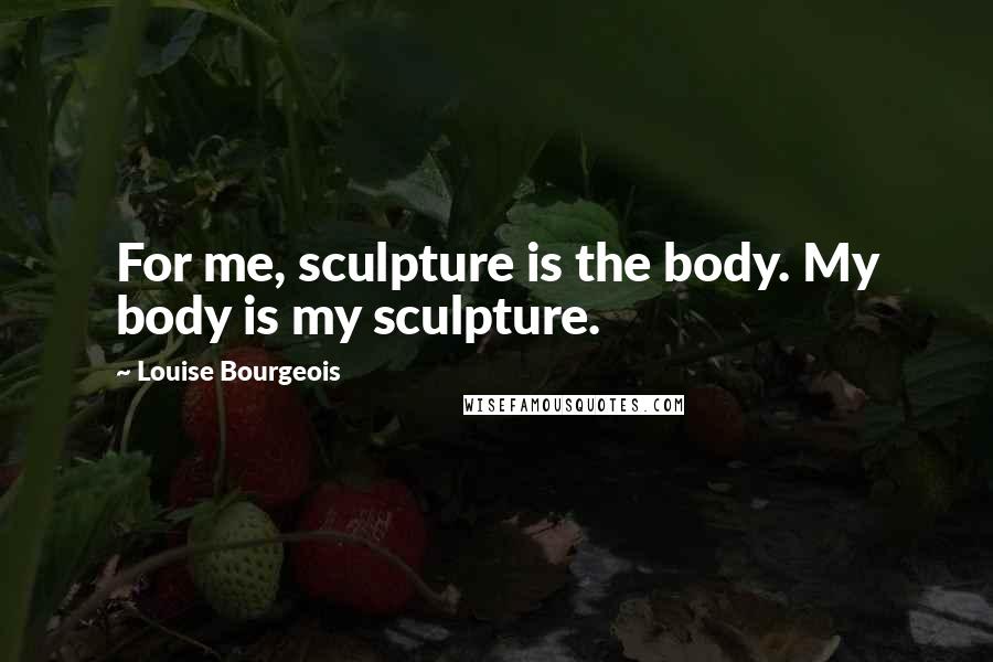 Louise Bourgeois Quotes: For me, sculpture is the body. My body is my sculpture.