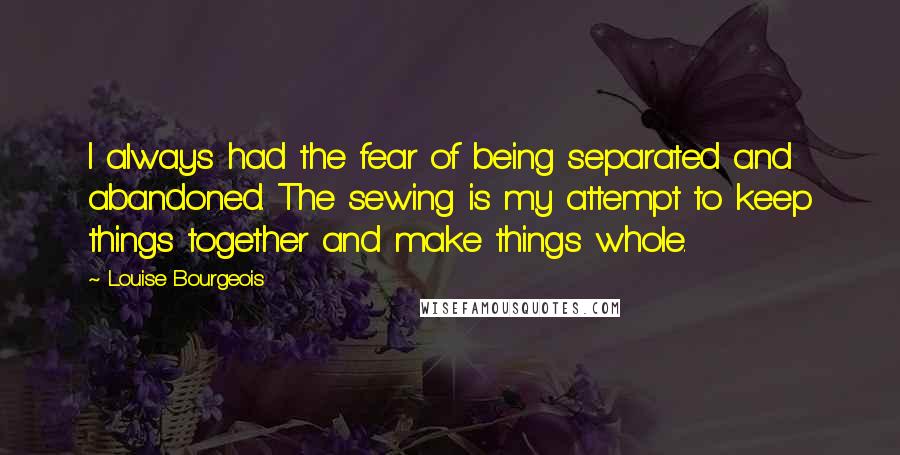 Louise Bourgeois Quotes: I always had the fear of being separated and abandoned. The sewing is my attempt to keep things together and make things whole.
