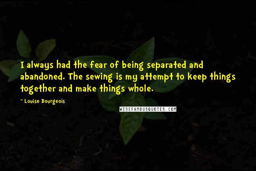 Louise Bourgeois Quotes: I always had the fear of being separated and abandoned. The sewing is my attempt to keep things together and make things whole.