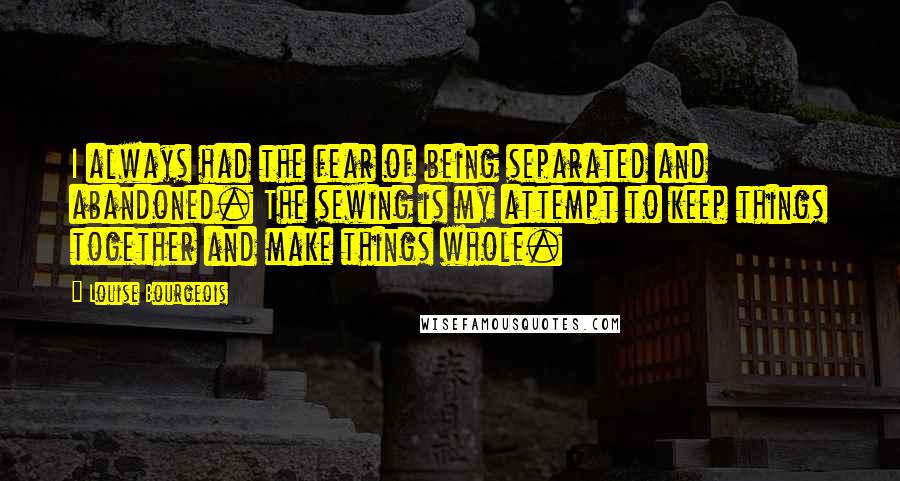 Louise Bourgeois Quotes: I always had the fear of being separated and abandoned. The sewing is my attempt to keep things together and make things whole.