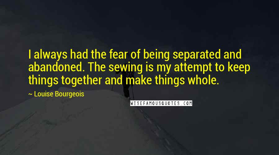 Louise Bourgeois Quotes: I always had the fear of being separated and abandoned. The sewing is my attempt to keep things together and make things whole.