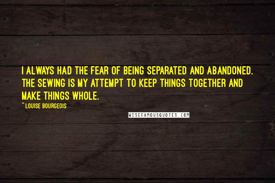 Louise Bourgeois Quotes: I always had the fear of being separated and abandoned. The sewing is my attempt to keep things together and make things whole.