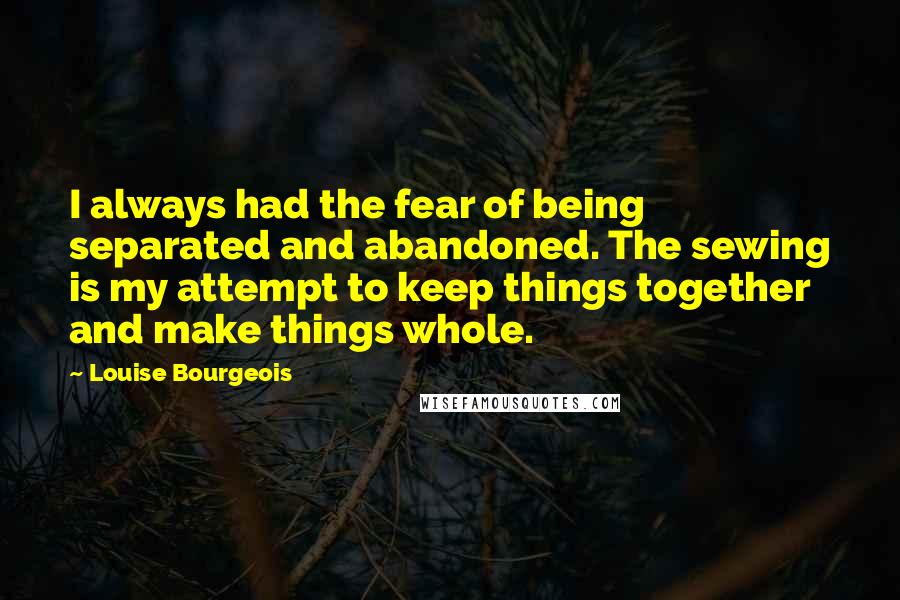 Louise Bourgeois Quotes: I always had the fear of being separated and abandoned. The sewing is my attempt to keep things together and make things whole.
