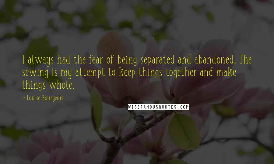 Louise Bourgeois Quotes: I always had the fear of being separated and abandoned. The sewing is my attempt to keep things together and make things whole.