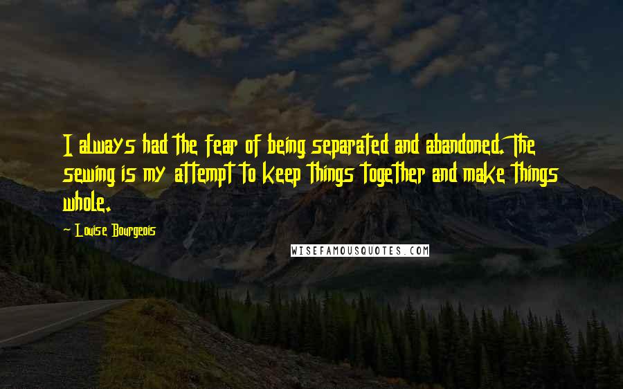 Louise Bourgeois Quotes: I always had the fear of being separated and abandoned. The sewing is my attempt to keep things together and make things whole.