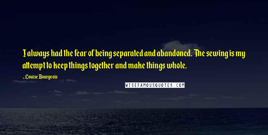 Louise Bourgeois Quotes: I always had the fear of being separated and abandoned. The sewing is my attempt to keep things together and make things whole.