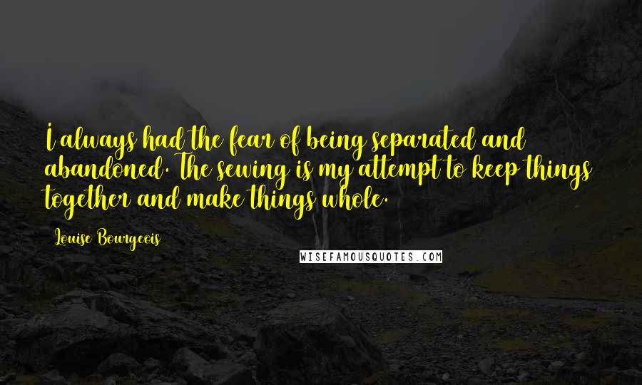 Louise Bourgeois Quotes: I always had the fear of being separated and abandoned. The sewing is my attempt to keep things together and make things whole.