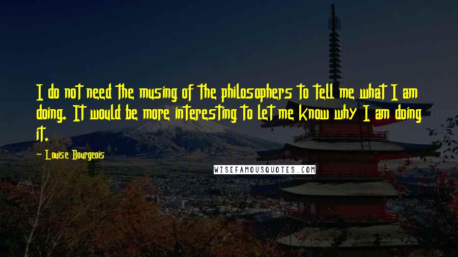 Louise Bourgeois Quotes: I do not need the musing of the philosophers to tell me what I am doing. It would be more interesting to let me know why I am doing it.
