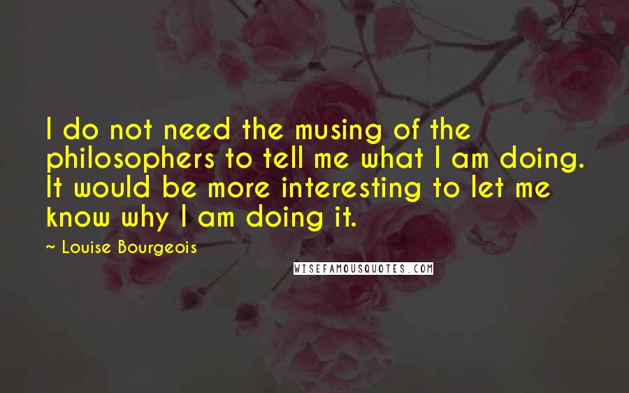 Louise Bourgeois Quotes: I do not need the musing of the philosophers to tell me what I am doing. It would be more interesting to let me know why I am doing it.