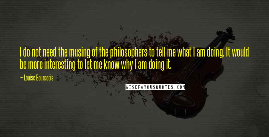 Louise Bourgeois Quotes: I do not need the musing of the philosophers to tell me what I am doing. It would be more interesting to let me know why I am doing it.