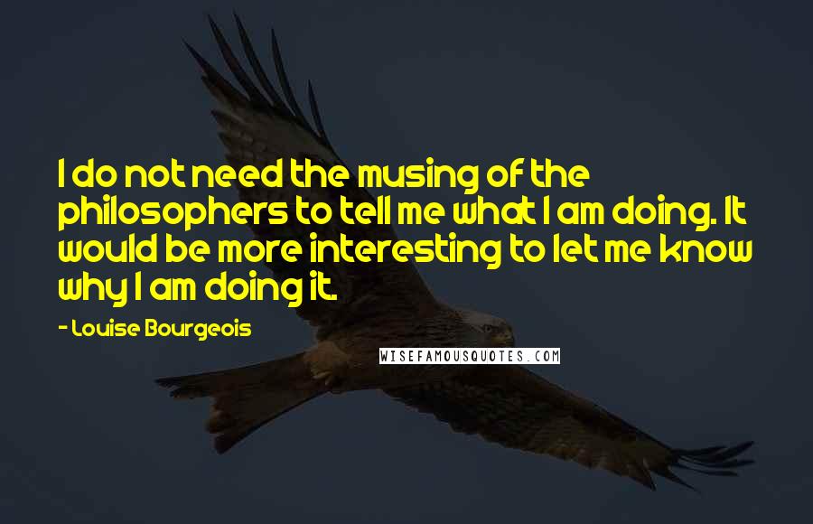 Louise Bourgeois Quotes: I do not need the musing of the philosophers to tell me what I am doing. It would be more interesting to let me know why I am doing it.
