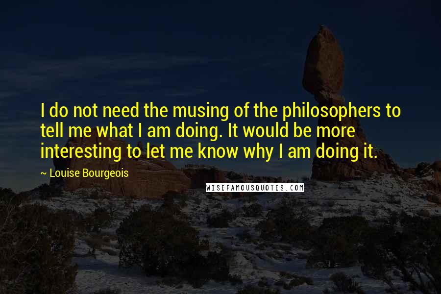 Louise Bourgeois Quotes: I do not need the musing of the philosophers to tell me what I am doing. It would be more interesting to let me know why I am doing it.