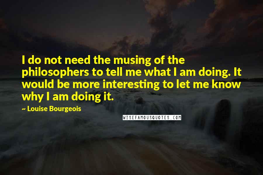 Louise Bourgeois Quotes: I do not need the musing of the philosophers to tell me what I am doing. It would be more interesting to let me know why I am doing it.