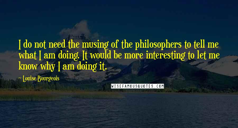 Louise Bourgeois Quotes: I do not need the musing of the philosophers to tell me what I am doing. It would be more interesting to let me know why I am doing it.