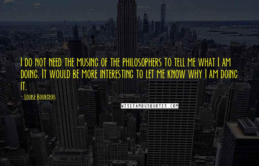 Louise Bourgeois Quotes: I do not need the musing of the philosophers to tell me what I am doing. It would be more interesting to let me know why I am doing it.