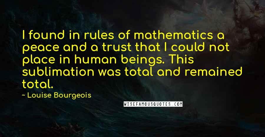 Louise Bourgeois Quotes: I found in rules of mathematics a peace and a trust that I could not place in human beings. This sublimation was total and remained total.