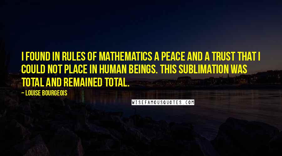 Louise Bourgeois Quotes: I found in rules of mathematics a peace and a trust that I could not place in human beings. This sublimation was total and remained total.