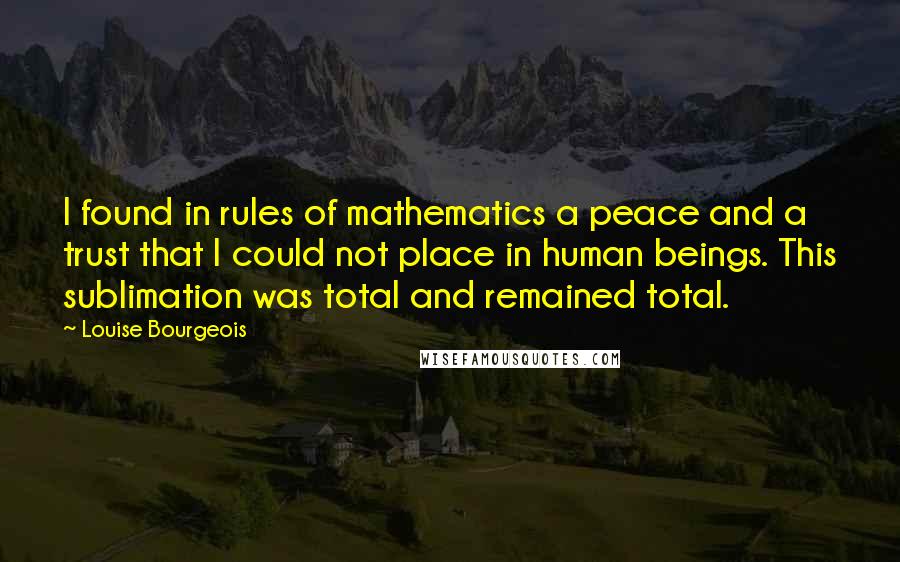 Louise Bourgeois Quotes: I found in rules of mathematics a peace and a trust that I could not place in human beings. This sublimation was total and remained total.